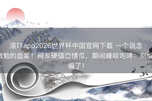 滚球app2026世界杯中国官网下载 一个说念具激勉的血案！网友硬磕恋情瓜，期间峰峻咆哮：别编了！
