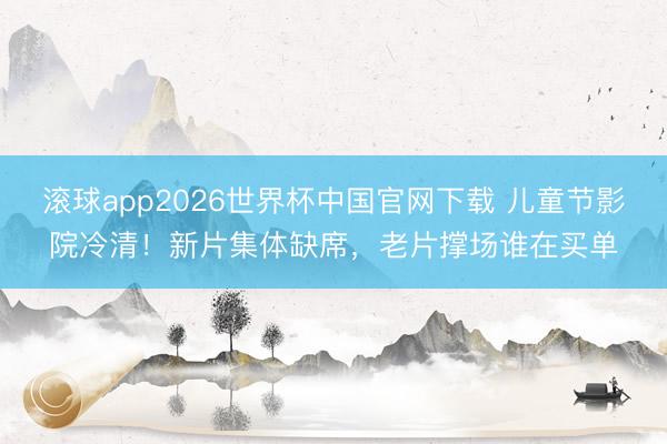 滚球app2026世界杯中国官网下载 儿童节影院冷清！新片集体缺席，老片撑场谁在买单
