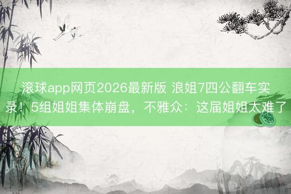 滚球app网页2026最新版 浪姐7四公翻车实录！5组姐姐集体崩盘，不雅众：这届姐姐太难了