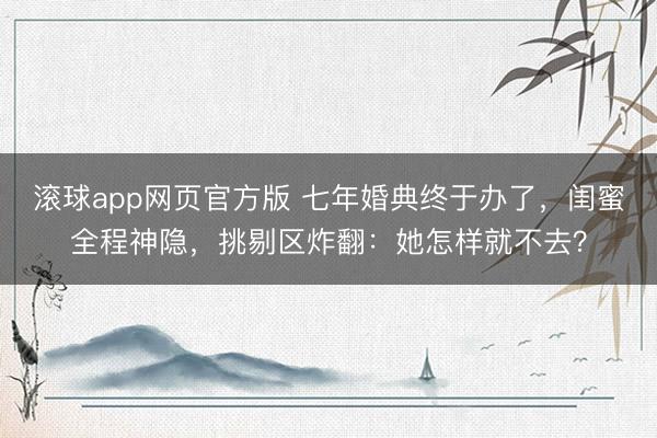 滚球app网页官方版 七年婚典终于办了，闺蜜全程神隐，挑剔区炸翻：她怎样就不去？